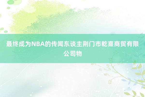 最终成为NBA的传闻东谈主荆门市乾熹商贸有限公司物
