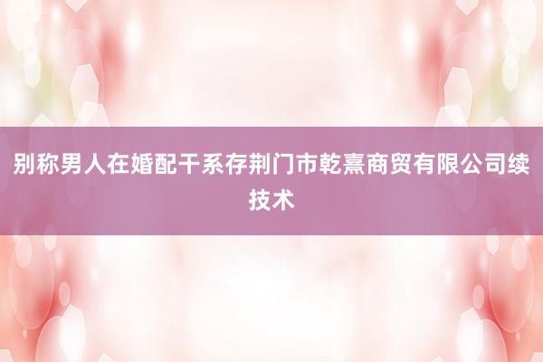 别称男人在婚配干系存荆门市乾熹商贸有限公司续技术