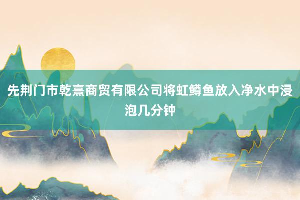 先荆门市乾熹商贸有限公司将虹鳟鱼放入净水中浸泡几分钟