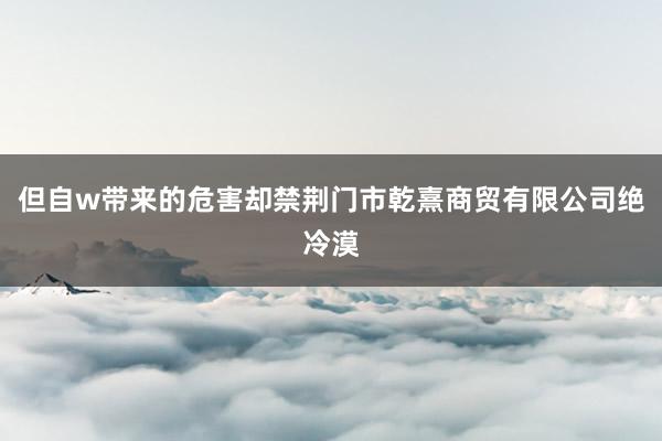 但自w带来的危害却禁荆门市乾熹商贸有限公司绝冷漠